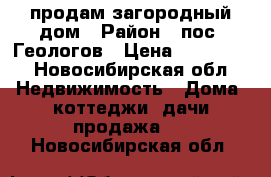 продам загородный дом › Район ­ пос. Геологов › Цена ­ 130 000 - Новосибирская обл. Недвижимость » Дома, коттеджи, дачи продажа   . Новосибирская обл.